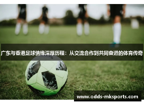 广东与香港足球情缘深厚历程：从交流合作到共同奋进的体育传奇