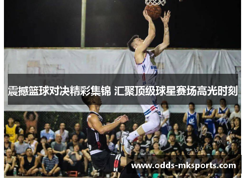 震撼篮球对决精彩集锦 汇聚顶级球星赛场高光时刻
